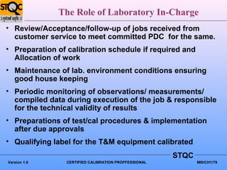 The Role of Laboratory In-Charge
• Review/Acceptance/follow-up of jobs received from
  customer service to meet committed PDC for the same.
• Preparation of calibration schedule if required and
  Allocation of work
• Maintenance of lab. environment conditions ensuring
  good house keeping
• Periodic monitoring of observations/ measurements/
  compiled data during execution of the job & responsible
  for the technical validity of results
• Preparations of test/cal procedures & implementation
  after due approvals
• Qualifying label for the T&M equipment calibrated
                                                      STQC
Version 1.0     CERTIFIED CALIBRATION PROFFESSIONAL          MIII/CH1/79
 