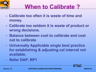 When to Calibrate ?
   - Calibrate too often it is waste of time and
     money.
   - Calibrate too seldom it is waste of product or
     wrong decisions.
   - Balance between cost to calibrate and cost
     not to calibrate
   - Universally Applicable single best practice
     for establishing & adjusting cal interval not
     available.
   - Refer DAP, RP1
                                                     STQC
Version 1.0    CERTIFIED CALIBRATION PROFFESSIONAL          MIII/CH1/8
 
