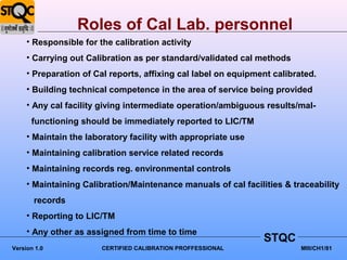 Roles of Cal Lab. personnel
     • Responsible for the calibration activity
     • Carrying out Calibration as per standard/validated cal methods
     • Preparation of Cal reports, affixing cal label on equipment calibrated.
     • Building technical competence in the area of service being provided
     • Any cal facility giving intermediate operation/ambiguous results/mal-
      functioning should be immediately reported to LIC/TM
     • Maintain the laboratory facility with appropriate use
     • Maintaining calibration service related records
     • Maintaining records reg. environmental controls
     • Maintaining Calibration/Maintenance manuals of cal facilities & traceability
       records
     • Reporting to LIC/TM
     • Any other as assigned from time to time
                                                                STQC
Version 1.0             CERTIFIED CALIBRATION PROFFESSIONAL               MIII/CH1/81
 