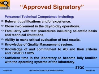 “Approved Signatory”
  Personnel Technical Competence including:
 Relevant qualifications and/or experience.
 Close involvement in the day-to-day operations.
 Familiarity with test procedures including scientific basis
  and technical limitations.
 Ability to make critical evaluation of test results.
 Knowledge of Quality Management system.
 Knowledge of and commitment to AB and their criteria
  and ISO/IEC 17025.
 Sufficient time in the laboratory to become fully familiar
  with the operating systems of the laboratory.
                                                       STQC
 Version 1.0     CERTIFIED CALIBRATION PROFFESSIONAL          MIII/CH1/82
 