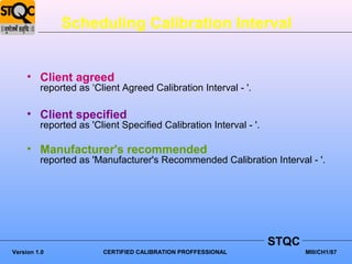Scheduling Calibration Interval


     • Client agreed
         reported as ‘Client Agreed Calibration Interval - '.

     • Client specified
         reported as 'Client Specified Calibration Interval - '.

     • Manufacturer's recommended
         reported as 'Manufacturer's Recommended Calibration Interval - '.




                                                                   STQC
Version 1.0             CERTIFIED CALIBRATION PROFFESSIONAL               MIII/CH1/87
 