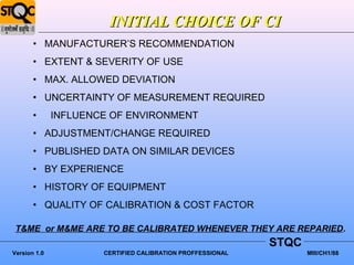 INITIAL CHOICE OF CI
       • MANUFACTURER’S RECOMMENDATION
       • EXTENT & SEVERITY OF USE
       • MAX. ALLOWED DEVIATION
       • UNCERTAINTY OF MEASUREMENT REQUIRED
       •      INFLUENCE OF ENVIRONMENT
       • ADJUSTMENT/CHANGE REQUIRED
       • PUBLISHED DATA ON SIMILAR DEVICES
       • BY EXPERIENCE
       • HISTORY OF EQUIPMENT
       • QUALITY OF CALIBRATION & COST FACTOR

 T&ME or M&ME ARE TO BE CALIBRATED WHENEVER THEY ARE REPARIED.
                                                            STQC
Version 1.0           CERTIFIED CALIBRATION PROFFESSIONAL          MIII/CH1/88
 