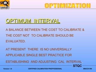 OPTIMUM INTERVAL
   A BALANCE BETWEEN THE COST TO CALIBRATE &
   THE COST NOT TO CALIBRATE SHOULD BE
   EVALUATED.

   AT PRESENT THERE IS NO UNIVERSALLY
   APPLICABLE SINGLE BEST PRACTICE FOR

   ESTABLISHING AND ADJUSTING CAL INTERVAL.
                                      STQC
Version 1.0     CERTIFIED CALIBRATION PROFFESSIONAL   MIII/CH1/89
 