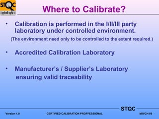 Where to Calibrate?
•      Calibration is performed in the I/II/III party
       laboratory under controlled environment.
    (The environment need only to be controlled to the extent required.)


•      Accredited Calibration Laboratory

•      Manufacturer’s / Supplier’s Laboratory
       ensuring valid traceability




                                                           STQC
Version 1.0          CERTIFIED CALIBRATION PROFFESSIONAL          MIII/CH1/9
 