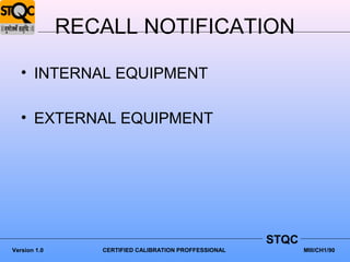 RECALL NOTIFICATION

   • INTERNAL EQUIPMENT

   • EXTERNAL EQUIPMENT




                                                       STQC
Version 1.0      CERTIFIED CALIBRATION PROFFESSIONAL          MIII/CH1/90
 