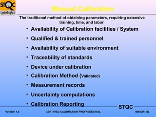 Manual Calibration
              The traditional method of obtaining parameters, requiring extensive
                                   training, time, and labor
                 • Availability of Calibration facilities / System
                 • Qualified & trained personnel
                 • Availability of suitable environment
                 • Traceability of standards
                 • Device under calibration
                 • Calibration Method (Validated)
                 • Measurement records
                 • Uncertainty computations
                 • Calibration Reporting
                                                                   STQC
Version 1.0                 CERTIFIED CALIBRATION PROFFESSIONAL             MIII/CH1/92
 