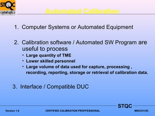 Automated Calibration

      1. Computer Systems or Automated Equipment

      2. Calibration software / Automated SW Program are
              useful to process
              • Large quantity of TME
              • Lower skilled personnel
              • Large volume of data used for capture, processing ,
                recording, reporting, storage or retrieval of calibration data.


     3. Interface / Compatible DUC


                                                                STQC
Version 1.0               CERTIFIED CALIBRATION PROFFESSIONAL          MIII/CH1/93
 