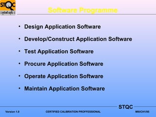 Software Programme

          • Design Application Software

          • Develop/Construct Application Software

          • Test Application Software

          • Procure Application Software

          • Operate Application Software

          • Maintain Application Software


                                                         STQC
Version 1.0        CERTIFIED CALIBRATION PROFFESSIONAL          MIII/CH1/95
 