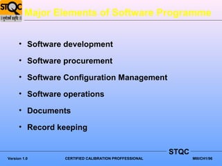 Major Elements of Software Programme


      • Software development

      • Software procurement

      • Software Configuration Management

      • Software operations

      • Documents

      • Record keeping


                                                       STQC
Version 1.0      CERTIFIED CALIBRATION PROFFESSIONAL          MIII/CH1/96
 