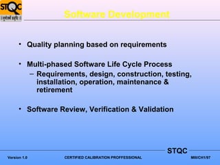 Software Development

      • Quality planning based on requirements

      • Multi-phased Software Life Cycle Process
        – Requirements, design, construction, testing,
          installation, operation, maintenance &
          retirement

      • Software Review, Verification & Validation




                                                         STQC
Version 1.0        CERTIFIED CALIBRATION PROFFESSIONAL          MIII/CH1/97
 