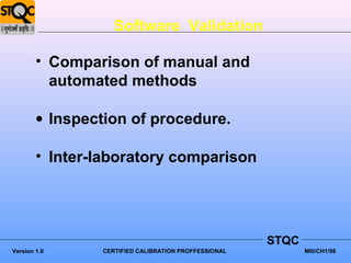 Software Validation

        • Comparison of manual and
          automated methods

        • Inspection of procedure.

        • Inter-laboratory comparison




                                                      STQC
Version 1.0     CERTIFIED CALIBRATION PROFFESSIONAL          MIII/CH1/98
 