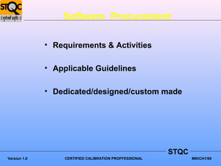 Software Procurement

              • Requirements & Activities

              • Applicable Guidelines

              • Dedicated/designed/custom made




                                                         STQC
Version 1.0        CERTIFIED CALIBRATION PROFFESSIONAL          MIII/CH1/99
 