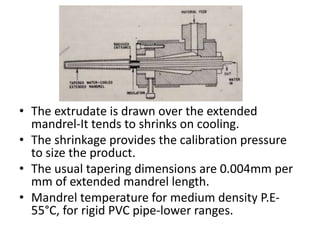 ? The extrudate is drawn over the extended
mandrel-It tends to shrinks on cooling.
? The shrinkage provides the calibration pressure
to size the product.
? The usual tapering dimensions are 0.004mm per
mm of extended mandrel length.
? Mandrel temperature for medium density P.E-
55C, for rigid PVC pipe-lower ranges.
 