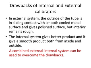 Drawbacks of Internal and External
calibrators
? In external system, the outside of the tube is
in sliding contact with smooth cooled metal
surface and gives polished surface, but interior
remains rough.
? The internal system gives better product and it
give a smooth product both from inside and
outside.
A combined external-internal system can be
used to overcome the drawbacks.
 