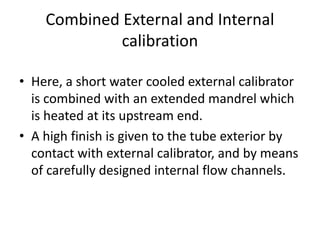 Combined External and Internal
calibration
? Here, a short water cooled external calibrator
is combined with an extended mandrel which
is heated at its upstream end.
? A high finish is given to the tube exterior by
contact with external calibrator, and by means
of carefully designed internal flow channels.
 