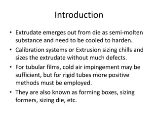 Introduction
? Extrudate emerges out from die as semi-molten
substance and need to be cooled to harden.
? Calibration systems or Extrusion sizing chills and
sizes the extrudate without much defects.
? For tubular films, cold air impingement may be
sufficient, but for rigid tubes more positive
methods must be employed.
? They are also known as forming boxes, sizing
formers, sizing die, etc.
 