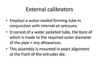 External calibrators
? Employs a water-cooled forming tube in
conjunction with internal air pressure.
? It consist of a water jacketed tube, the bore of
which is made to the required outer diameter
of the pipe + any allowances.
? This assembly is mounted in exact alignment
at the front of the extruder die.
 
