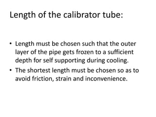 Length of the calibrator tube:
? Length must be chosen such that the outer
layer of the pipe gets frozen to a sufficient
depth for self supporting during cooling.
? The shortest length must be chosen so as to
avoid friction, strain and inconvenience.
 