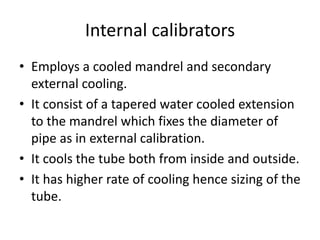 Internal calibrators
? Employs a cooled mandrel and secondary
external cooling.
? It consist of a tapered water cooled extension
to the mandrel which fixes the diameter of
pipe as in external calibration.
? It cools the tube both from inside and outside.
? It has higher rate of cooling hence sizing of the
tube.
 