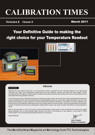CALIBRATION TIMES
Vo l u m e 2             Issue 3                                                                         March 2011



    Your Definitive Guide to making the
right choice for your Temperature Readout




    Dear Readers,

  Selecting the right readout device for your thermometry needs is important and an informed selection of an appropriate
  instrument can make your temperature measurement job more efficient, accurate and within the right budget. A good
  understanding of the selection criteria needed to select an appropriate readout device will avoid common measurement errors
  associated with wrong selection of device.

  A lot of general purpose industrial temperature measurement spot checks tend to be done using inappropriate temperature
  probes connected to the most handy temperature reading DMM lying around. Users fail to realize the extent of errors in the
  measurement leading to nasty surprises in a critical industrial environment. Similarly in a secondary or primary calibration lab,
  there are many more selection criteria that a user may consider before a choice is made. This issue quickly takes you through a
  number of important points that any temperature measurement system user would consider well before a buying decision is
  made.

  Mercury thermometers or even LIG (Liquid in Glass) thermometers, widely used in many industrial environments are rapidly
  losing popularity due to environmental safety concerns and lack of convenience of use reasons. A new class of “Stick
  Thermometers” are now finding wide popularity. Read on more about it.

  Happy Reading!


                                                                                                         Joey Joseph
                                                                                                         Editor & Publisher




 T h e Mo n t h l y N e w s Ma g a z i n e o n Me t r o l o g y f r o m T T L Te c h n o l o g i e s
 