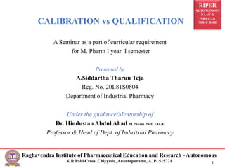 RIPER
AUTONOMOUS
NAAC &
NBA (UG)
SIRO- DSIR
Raghavendra Institute of Pharmaceutical Education and Research - Autonomous
K.R.Palli Cross, Chiyyedu, Anantapuramu, A. P- 515721 1
CALIBRATION vs QUALIFICATION
A Seminar as a part of curricular requirement
for M. Pharm I year I semester
Presented by
A.Siddartha Tharun Teja
Reg. No. 20L81S0804
Department of Industrial Pharmacy
Under the guidance/Mentorship of
Dr. Hindustan Abdul Ahad M.Pharm Ph.D FAGE
Professor & Head of Dept. of Industrial Pharmacy
 