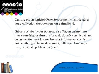1
CDDP de la Mayenne
CDDP de la Sarthe – juin 2013
Calibre est un logiciel Open Source permettant de gérer
votre collection d'e-books en toute simplicité.
Grâce à celui-ci, vous pourrez, en effet, enregistrer vos
livres numériques dans une base de données en récupérant
ou en mentionnant les nombreuses informations de la
notice bibliographique de ceux-ci; telles que l'auteur, le
titre, la date de publication (etc..)
 