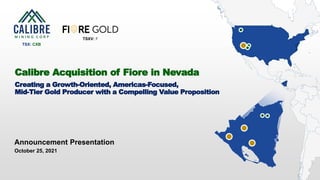 1 CALIBRE MINING CORP | TSX:CXB
Announcement Presentation
October 25, 2021
Calibre Acquisition of Fiore in Nevada
Creating a Growth-Oriented, Americas-Focused,
Mid-Tier Gold Producer with a Compelling Value Proposition
TSX: CXB
TSXV: F
 