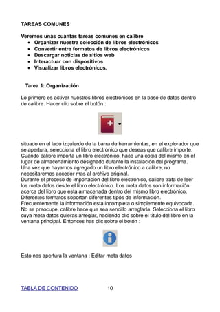 TAREAS COMUNES

Veremos unas cuantas tareas comunes en calibre
  • Organizar nuestra colección de libros electrónicos
  • Convertir entre formatos de libros electrónicos
  • Descargar noticias de sitios web
  • Interactuar con dispositivos
  • Visualizar libros electrónicos.


 Tarea 1: Organización

Lo primero es activar nuestros libros electrónicos en la base de datos dentro
de calibre. Hacer clic sobre el botón :




situado en el lado izquierdo de la barra de herramientas, en el explorador que
se apertura, selecciona el libro electrónico que deseas que calibre importe.
Cuando calibre importa un libro electrónico, hace una copia del mismo en el
lugar de almacenamiento designado durante la instalación del programa.
Una vez que hayamos agregado un libro electrónico a calibre, no
necesitaremos acceder mas al archivo original.
Durante el proceso de importación del libro electrónico, calibre trata de leer
los meta datos desde el libro electrónico. Los meta datos son información
acerca del libro que esta almacenada dentro del mismo libro electrónico.
Diferentes formatos soportan diferentes tipos de información.
Frecuentemente la información esta incompleta o simplemente equivocada.
No se preocupe, calibre hace que sea sencillo arreglarla. Selecciona el libro
cuya meta datos quieras arreglar, haciendo clic sobre el titulo del libro en la
ventana principal. Entonces has clic sobre el botón :




Esto nos apertura la ventana : Editar meta datos




TABLA DE CONTENIDO                    10
 