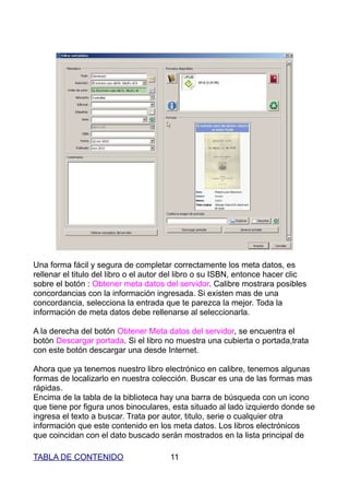 Una forma fácil y segura de completar correctamente los meta datos, es
rellenar el titulo del libro o el autor del libro o su ISBN, entonce hacer clic
sobre el botón : Obtener meta datos del servidor. Calibre mostrara posibles
concordancias con la información ingresada. Si existen mas de una
concordancia, selecciona la entrada que te parezca la mejor. Toda la
información de meta datos debe rellenarse al seleccionarla.

A la derecha del botón Obtener Meta datos del servidor, se encuentra el
botón Descargar portada. Si el libro no muestra una cubierta o portada,trata
con este botón descargar una desde Internet.

Ahora que ya tenemos nuestro libro electrónico en calibre, tenemos algunas
formas de localizarlo en nuestra colección. Buscar es una de las formas mas
rápidas.
Encima de la tabla de la biblioteca hay una barra de búsqueda con un icono
que tiene por figura unos binoculares, esta situado al lado izquierdo donde se
ingresa el texto a buscar. Trata por autor, titulo, serie o cualquier otra
información que este contenido en los meta datos. Los libros electrónicos
que coincidan con el dato buscado serán mostrados en la lista principal de

TABLA DE CONTENIDO                     11
 