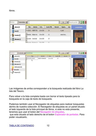 libros.




Las imágenes de arriba corresponden a la búsqueda realizada del libro La
Isla del Tesoro.

Para volver a la lista completa basta con borrar el texto tipeado para la
búsqueda en la caja de texto de búsqueda.

Podemos también usar el Navegador de etiquetas para realizar búsquedas
dentro de nuestra colección. El Navegador de etiquetas es un panel situado
al lado izquierdo de la lista principal de libros, si este no esta presente,
tenemos que usar el boton del Navegador de etiquetas,
 que esta situado al lado derecho de el boton Explorador de portadas. Para
poder visualizarlo.


TABLA DE CONTENIDO                    12
 