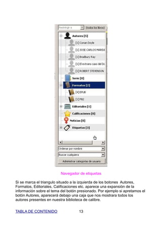 Navegador de etiquetas

Si se marca el triangulo situado a la izquierda de los botones Autores,
Formatos, Editoriales, Calificaciones etc. aparece una expansión de la
información sobre el tema del botón presionado. Por ejemplo si apretamos el
botón Autores, aparecerá debajo una caja que nos mostrara todos los
autores presentes en nuestra biblioteca de calibre.


TABLA DE CONTENIDO                  13
 