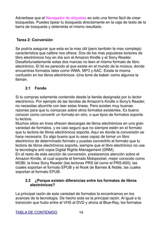Adviertase que el Navegador de etiquetas es solo una forma fácil de crear
búsquedas. Puedes tipear tu búsqueda directamente en la caja de texto de la
barra de búsqueda y obtendrás el mismo resultado.


Tarea 2: Conversión

Se podría asegurar que esta es la mas útil (pero también la mas compleja)
característica que calibre nos ofrece. Dos de los mas populares lectores de
libro electrónicos hoy en día son el Amazon Kindle y el Sony Reader.
Desafortunadamente estas dos marcas no leen el mismo formato de libro
electrónico. El lió es parecido al que existe en el mundo de la música, donde
encuentras formatos tales como WMA, MP3 y AAC. Existe la misma
confusión en los libros electrónicos -Una torre de babel- como algunos la
llaman.

     2.1   Fondo

Si tu compras solamente contenido desde la tienda designada por tu lector
electrónico. Por ejemplo de las tiendas de Amazon's Kindle o Sony's Reader,
no necesitas aburrirte con leer estas lineas. Pero existen muy buenas
razones para que tu conozcas sobre otros formatos existentes. Es bueno
conocer como convertir un formato en otro, o que tipos de formatos soporta
tu lectora.
Muchos sitios en linea ofrecen descargas de libros electrónicos en una gran
variedad de formatos, y es casi seguro que no siempre estén en el formato
que tu lectora de libros electrónicos soporta. Aquí es donde la conversión se
hace necesaria. Es algo bueno que tu seas capaz de tomar un libro
electrónico de determinado formato y puedas convertirlo al formato que tu
lectora de libros electrónicos soporta, siempre que el libro electrónico no use
la tecnología anti copia Digital Rights Management (DRM).
En el resto de esta sección de conversión, prestaremos atención sobre el
Amazon Kindle, el cual soporta el formato Mobipocket, mejor conocido como
MOBI, la linea Sony Reader (las lectoras PRS tal como el PRS-600), las
cuales soportan el formato EPUB y el Nook de Barnes & Noble, las cuales
soportan el formato EPUB.

     2.2 ¿Porque existen diferencias entre los formatos de libros
        electrónicos?

La principal razón de esta variedad de formatos la encontramos en los
avances de la tecnología. De hecho esta es la principal razón. Al igual a la
transición que hubo entre el VHS al DVD y ahora al Blue-Ray, los formatos

TABLA DE CONTENIDO                    14
 