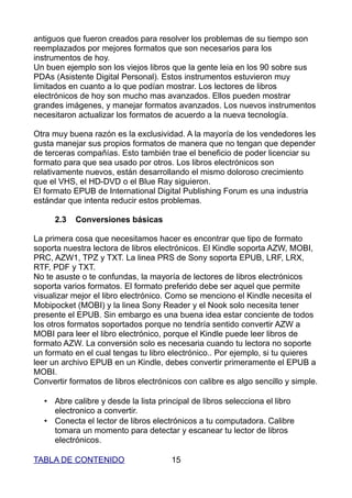 antiguos que fueron creados para resolver los problemas de su tiempo son
reemplazados por mejores formatos que son necesarios para los
instrumentos de hoy.
Un buen ejemplo son los viejos libros que la gente leia en los 90 sobre sus
PDAs (Asistente Digital Personal). Estos instrumentos estuvieron muy
limitados en cuanto a lo que podían mostrar. Los lectores de libros
electrónicos de hoy son mucho mas avanzados. Ellos pueden mostrar
grandes imágenes, y manejar formatos avanzados. Los nuevos instrumentos
necesitaron actualizar los formatos de acuerdo a la nueva tecnología.

Otra muy buena razón es la exclusividad. A la mayoría de los vendedores les
gusta manejar sus propios formatos de manera que no tengan que depender
de terceras compañías. Esto también trae el beneficio de poder licenciar su
formato para que sea usado por otros. Los libros electrónicos son
relativamente nuevos, están desarrollando el mismo doloroso crecimiento
que el VHS, el HD-DVD o el Blue Ray siguieron.
El formato EPUB de International Digital Publishing Forum es una industria
estándar que intenta reducir estos problemas.

     2.3   Conversiones básicas

La primera cosa que necesitamos hacer es encontrar que tipo de formato
soporta nuestra lectora de libros electrónicos. El Kindle soporta AZW, MOBI,
PRC, AZW1, TPZ y TXT. La linea PRS de Sony soporta EPUB, LRF, LRX,
RTF, PDF y TXT.
No te asuste o te confundas, la mayoría de lectores de libros electrónicos
soporta varios formatos. El formato preferido debe ser aquel que permite
visualizar mejor el libro electrónico. Como se menciono el Kindle necesita el
Mobipocket (MOBI) y la linea Sony Reader y el Nook solo necesita tener
presente el EPUB. Sin embargo es una buena idea estar conciente de todos
los otros formatos soportados porque no tendría sentido convertir AZW a
MOBI para leer el libro electrónico, porque el Kindle puede leer libros de
formato AZW. La conversión solo es necesaria cuando tu lectora no soporte
un formato en el cual tengas tu libro electrónico.. Por ejemplo, si tu quieres
leer un archivo EPUB en un Kindle, debes convertir primeramente el EPUB a
MOBI.
Convertir formatos de libros electrónicos con calibre es algo sencillo y simple.

  • Abre calibre y desde la lista principal de libros selecciona el libro
    electronico a convertir.
  • Conecta el lector de libros electrónicos a tu computadora. Calibre
    tomara un momento para detectar y escanear tu lector de libros
    electrónicos.

TABLA DE CONTENIDO                    15
 