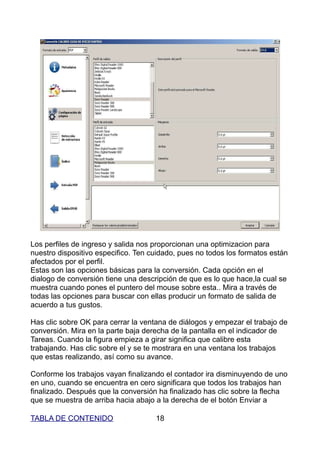 Los perfiles de ingreso y salida nos proporcionan una optimizacion para
nuestro dispositivo especifico. Ten cuidado, pues no todos los formatos están
afectados por el perfil.
Estas son las opciones básicas para la conversión. Cada opción en el
dialogo de conversión tiene una descripción de que es lo que hace,la cual se
muestra cuando pones el puntero del mouse sobre esta.. Mira a través de
todas las opciones para buscar con ellas producir un formato de salida de
acuerdo a tus gustos.

Has clic sobre OK para cerrar la ventana de diálogos y empezar el trabajo de
conversión. Mira en la parte baja derecha de la pantalla en el indicador de
Tareas. Cuando la figura empieza a girar significa que calibre esta
trabajando. Has clic sobre el y se te mostrara en una ventana los trabajos
que estas realizando, así como su avance.

Conforme los trabajos vayan finalizando el contador ira disminuyendo de uno
en uno, cuando se encuentra en cero significara que todos los trabajos han
finalizado. Después que la conversión ha finalizado has clic sobre la flecha
que se muestra de arriba hacia abajo a la derecha de el botón Enviar a

TABLA DE CONTENIDO                   18
 