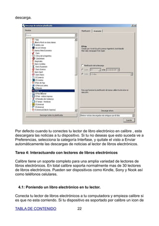 descarga.




Por defecto cuando tu conectes tu lector de libro electrónico en calibre , esta
descargara las noticias a tu dispositivo. Si tu no deseas que esto suceda ve a
Preferencias, selecciona la categoría Interfase, y quitale el visto a Enviar
automáticamente las descargas de noticias al lector de libros electrónicos.

Tarea 4: Interactuando con lectores de libros electrónicos

Calibre tiene un soporte completo para una amplia variedad de lectores de
libros electrónicos. En total calibre soporta normalmente mas de 30 lectores
de libros electrónicos. Pueden ser dispositivos como Kindle, Sony y Nook así
como teléfonos celulares.


 4.1: Poniendo un libro electrónico en tu lector.

Conecta tu lector de libros electrónicos a tu computadora y empieza calibre si
es que no esta corriendo. Si tu dispositivo es soportado por calibre un icon de

TABLA DE CONTENIDO                    22
 