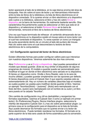 lector aparecerá al lado de la biblioteca, en la caja blanca encima del área de
búsqueda. Has clic sobre el icono de lector y se intercambiara información
entre la lista de libros de tu biblioteca y la lista de libros electrónicos en el
dispositivo conectado. Si tu quieres enviar un libro electrónico a tu dispositivo
solo vuelve a tu biblioteca, selecciona el libro y has clic sobre Enviar a
dispositivo en la barra de herramientas. Es realmente bastante sencillo. Otra
característica frecuentemente usada es seleccionar un libro que este en el
dispositivo y al seleccionar el botón Remover libros en la barra de
herramientas, removerá el libro de tu lectora de libros electrónicos.

Una vez que hayas terminado de refrescar el contenido almacenado de tus
libros electrónicos en tu dispositivo sostén el mouse sobre el icono lector con
el cual has conectado el dispositivo. Tu veras eyectar un icono (un triangulo
de punta ascendente dentro de un circulo) al lado del puntero del mouse.
Has clic sobre este icono el cual desconectara tu lectora de libros
electrónicos de tu computadora.

 4.2: Configuración opcional del lector de libros electrónicos

Existen diferentes formas para poder configurar calibre para que interactue
con nuestros dispositivos. Veremos solamente las dos mas comunes.

Abre Preferencias y ve a Enviar a dispositivos. Aquí puedes personalizar el
modelo que deseas guardar. (Esto es muy similar al etiquetado de algunos
programas de música). El modelo a guardar puede ser personalizado para
modificar el lugar en donde el libro electrónico sera salvado en tu dispositivo.
Si tienes un dispositivo como Kindle o Sony Reader, esto no te sera de
mucha utilidad, y puedes guardar simplemente con las opciones por defecto.
Si tienes dispositivos como el Cybook Gen 3 que soporta carpetas esto es
extremadamente útil. Hay un numero de variables (descritas bajo el modelo)
as cuales pueden se usadas para modificar donde guardar el libro. Veamos
un ejemplo “favoritos/{titulo} – {autores}”. {titulo} sera reemplazado con el
titulo del libro, {autor} sera reemplazado con el nombre de su autor y el libro
sera puesto en la carpeta “favoritos”.

Otro cambio de configuración muy útil es deshabilitar y reorganizar los
formatos soportados. Usemos el Cybook Gen 3 como un ejemplo (mi primer
lector). En Preferencias,Plugins, Device Interface plugins, selecciona la
interfaz del dispositivo Cybook Gen 3 y has clic sobre personalizar plugin. La
primera cosa en la configuración para el dispositivo es la lista de formato.
Aquí puede desmarcar los formatos que no quieres enviar a tu lector de
libros electrónicos. Puede también reordenar los formatos. El formato en la
parte superior de la lista sera usado de forma automática para la conversión,

TABLA DE CONTENIDO                     23
 
