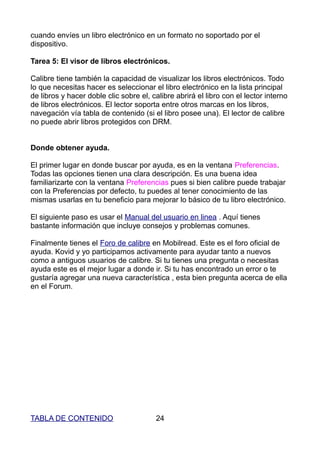 cuando envíes un libro electrónico en un formato no soportado por el
dispositivo.

Tarea 5: El visor de libros electrónicos.

Calibre tiene también la capacidad de visualizar los libros electrónicos. Todo
lo que necesitas hacer es seleccionar el libro electrónico en la lista principal
de libros y hacer doble clic sobre el, calibre abrirá el libro con el lector interno
de libros electrónicos. El lector soporta entre otros marcas en los libros,
navegación vía tabla de contenido (si el libro posee una). El lector de calibre
no puede abrir libros protegidos con DRM.


Donde obtener ayuda.

El primer lugar en donde buscar por ayuda, es en la ventana Preferencias.
Todas las opciones tienen una clara descripción. Es una buena idea
familiarizarte con la ventana Preferencias pues si bien calibre puede trabajar
con la Preferencias por defecto, tu puedes al tener conocimiento de las
mismas usarlas en tu beneficio para mejorar lo básico de tu libro electrónico.

El siguiente paso es usar el Manual del usuario en linea . Aquí tienes
bastante información que incluye consejos y problemas comunes.

Finalmente tienes el Foro de calibre en Mobilread. Este es el foro oficial de
ayuda. Kovid y yo participamos activamente para ayudar tanto a nuevos
como a antiguos usuarios de calibre. Si tu tienes una pregunta o necesitas
ayuda este es el mejor lugar a donde ir. Si tu has encontrado un error o te
gustaría agregar una nueva característica , esta bien pregunta acerca de ella
en el Forum.




TABLA DE CONTENIDO                       24
 