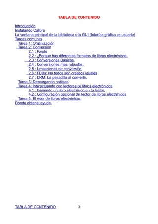 TABLA DE CONTENIDO

Introducción
Instalando Calibre
La ventana principal de la biblioteca o la GUI (Interfaz gráfica de usuario)
Tareas comunes
  Tarea 1: Organización
  Tarea 2: Conversión
        2.1 : Fondo
        2.2 : ¿Porque hay diferentes formatos de libros electrónicos.
        2.3 : Conversiones Básicas
        2.4 : Conversiones mas robustas.
        2.5 : Limitaciones de conversión.
        2.6 : PDBs: No todos son creados iguales
        2.7 : DRM: La pesadilla al convertir.
  Tarea 3: Descargando noticias
  Tarea 4: Interactuando con lectores de libros electrónicos
        4.1 : Poniendo un libro electrónico en tu lector.
        4.2 : Configuración opcional del lector de libros electrónicos
  Tarea 5: El visor de libros electrónicos.
Donde obtener ayuda.




TABLA DE CONTENIDO                     3
 