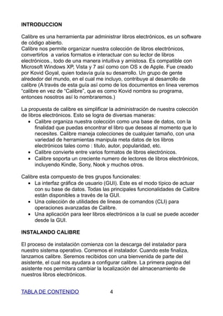 INTRODUCCION

Calibre es una herramienta par administrar libros electrónicos, es un software
de código abierto.
Calibre nos permite organizar nuestra colección de libros electrónicos,
convertirlos a varios formatos e interactuar con su lector de libros
electrónicos., todo de una manera intuitiva y amistosa. Es compatible con
Microsoft Windows XP, Vista y 7 así como con OS x de Apple. Fue creado
por Kovid Goyal, quien todavía guía su desarrollo. Un grupo de gente
alrededor del mundo, en el cual me incluyo, contribuye al desarrollo de
calibre (A través de esta guía así como de los documentos en linea veremos
“calibre en vez de “Calibre”, que es como Kovid nombra su programa,
entonces nosotros así lo nombraremos.)

La propuesta de calibre es simplificar la administración de nuestra colección
de libros electrónicos. Esto se logra de diversas maneras:
   • Calibre organiza nuestra colección como una base de datos, con la
       finalidad que puedas encontrar el libro que deseas al momento que lo
       necesites. Calibre maneja colecciones de cualquier tamaño, con una
       variedad de herramientas manipula meta datos de los libros
       electrónicos tales como : titulo, autor, popularidad, etc.
   • Calibre convierte entre varios formatos de libros electrónicos.
   • Calibre soporta un creciente numero de lectores de libros electrónicos,
       incluyendo Kindle, Sony, Nook y muchos otros.

Calibre esta compuesto de tres grupos funcionales:
  • La interfaz gráfica de usuario (GUI). Este es el modo típico de actuar
      con su base de datos. Todas las principales funcionalidades de Calibre
      están disponibles a través de la GUI.
  • Una colección de utilidades de lineas de comandos (CLI) para
      operaciones avanzadas de Calibre.
  • Una aplicación para leer libros electrónicos a la cual se puede acceder
      desde la GUI.

INSTALANDO CALIBRE

El proceso de instalación comienza con la descarga del instalador para
nuestro sistema operativo. Corremos el instalador. Cuando este finaliza,
lanzamos calibre. Seremos recibidos con una bienvenida de parte del
asistente, el cual nos ayudara a configurar calibre. La primera pagina del
asistente nos permitara cambiar la localización del almacenamiento de
nuestros libros electrónicos.


TABLA DE CONTENIDO                    4
 