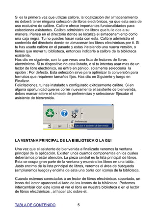 Si es la primera vez que utilizas calibre, la localización del almacenamiento
no deberá tener ninguna colección de libros electrónicos, ya que esta sera de
uso exclusivo de calibre. Calibre ofrece importantes funcionalidades para
colecciones existentes. Calibre administra los libros que tu le das a su
manera. Piensa en el directorio donde se localiza el almacenamiento como
una caja negra. Tu no puedes hacer nada con esta. Calibre administra el
contenido del directorio donde se almacenan los libros electrónicos por ti. Si
tu has usado calibre en el pasado y estas instalando una nueva versión, o
tienes que mover tu biblioteca, entonces indicarle a calibre de la biblioteca
existente.
Has clic en siguiente, con lo que veras una lista de lectores de libros
electrónicos. Si tu dispositivo no esta listado, o si tu intentas usar mas de un
lector de libro electrónico, no entre en pánico, solamente selecciona la
opción : Por defecto. Esta selección sirve para optimizar la conversión para
formatos que requieren tamaños fijos. Has clic en Siguiente y luego en
Finalizar.
Felicitaciones, tu has instalado y configurado exitosamente calibre. Si en
alguna oportunidad quieres correr nuevamente el asistente de bienvenida,
debes marcar sobre el símbolo de preferencias y seleccionar Ejecutar el
asistente de bienvenida.




LA VENTANA PRINCIPAL DE LA BIBLIOTECA O LA GUI

Una vez que el asistente de bienvenida a finalizado veremos la ventana
principal de la aplicación. Existen unos cuantos componentes en los cuales
deberíamos prestar atención. La pieza central es la lista principal de libros.
Esta se ocupa gran parte de la ventana y muestra los libros en una tabla.
Justo encima de la lista principal de libros, veremos el área de búsqueda
(ampliaremos luego) y encima de esta una barra con iconos de la biblioteca.

Cuando estemos conectados a un lector de libros electrónicos soportado, un
icono del lector aparecerá al lado de los iconos de la biblioteca. Podemos
intercambiar con este icono el ver el libro en nuestra biblioteca o en el lector
de libros electrónicos , al hacer clic sobre el.


TABLA DE CONTENIDO                     5
 