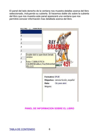 El panel del lado derecho de la ventana nos muestra detalles acerca del libro
seleccionado, incluyendo su cubierta. Si hacemos doble clic sobre la cubierta
del libro que nos muestra este panel aparecerá una ventana que nos
permitirá conocer información mas detallada acerca del libro.




              PANEL DE INFORMACION SOBRE EL LIBRO




TABLA DE CONTENIDO                    6
 