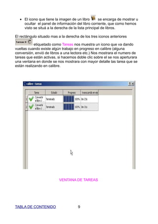 • El icono que tiene la imagen de un libro        se encarga de mostrar u
    ocultar el panel de información del libro corriente, que como hemos
    visto se situá a la derecha de la lista principal de libros.

El rectángulo situado mas a la derecha de los tres iconos anteriores

            etiquetado como Tareas nos muestra un icono que va dando
vueltas cuando existe algún trabajo en progreso en calibre (alguna
conversión, envió de libros a una lectora etc.) Nos mostrara el numero de
tareas que están activas, si hacemos doble clic sobre el se nos aperturara
una ventana en donde se nos mostrara con mayor detalle las tarea que se
están realizando en calibre.




                          VENTANA DE TAREAS




TABLA DE CONTENIDO                    9
 