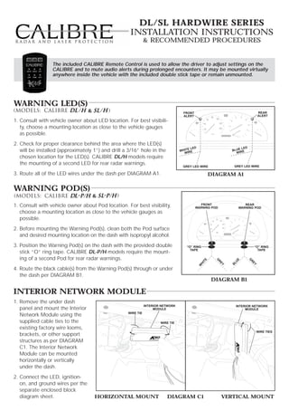 DL/SL HARDWIRE SERIES
                                                    Installation Instructions
                                                              & Recommended Procedures


                 The included CALIBRE Remote Control is used to allow the driver to adjust settings on the
                 CALIBRE and to mute audio alerts during prolonged encounters. It may be mounted virtually
                 anywhere inside the vehicle with the included double stick tape or remain unmounted.




Warning LED(s)
                                  &                                                FRONT                                        REAR
                                                                                   ALERT                                        ALERT
1. Consult with vehicle owner about LED location. For best visibili-
   ty, choose a mounting location as close to the vehicle gauges
   as possible.
2. Check for proper clearance behind the area where the LED(s)
                                                                                     E LED                         LED
   will be installed (approximately 1”) and drill a 3/16” hole in the            WHIT IRE                     BLUE E
                                                                                   W                            WIR
   chosen location for the LED(s). CALIBRE DL/H models require
   the mounting of a second LED for rear radar warnings.                                                       GREY LED WIRE
                                                                                  GREY LED WIRE

3. Route all of the LED wires under the dash per DIAGRAM A1.                                         DIAGRAM A1

Warning Pod(s)
                                      &
1. Consult with vehicle owner about Pod location. For best visibility,                       FRONT
                                                                                           WARNING POD
                                                                                                                    REAR
                                                                                                                 WARNING POD
   choose a mounting location as close to the vehicle gauges as
   possible.
2. Before mounting the Warning Pod(s), clean both the Pod surface
   and desired mounting location on the dash with isopropyl alcohol.
3. Position the Warning Pod(s) on the dash with the provided double                 “O” RING                                “O” RING
                                                                                      TAPE                                    TAPE
   stick “O” ring tape. CALIBRE DL-P/H models require the mount-
   ing of a second Pod for rear radar warnings.
                                                                                                                         G
                                                                                                                UE
                                                                                                TE


                                                                                                       G




                                                                                                                          R
                                                                                                        R
                                                                                              HI




                                                                                                              BL




                                                                                                                           EY
                                                                                                         EY
                                                                                             W




4. Route the black cable(s) from the Warning Pod(s) through or under
   the dash per DIAGRAM B1.
                                                                                                     DIAGRAM B1

Interior Network Module
1. Remove the under dash
                                                              INTERIOR NETWORK                                  INTERIOR NETWORK
   panel and mount the Interior                                    MODULE                                            MODULE
                                                   WIRE TIE
   Network Module using the
   supplied cable ties to the                                         WIRE TIE
   existing factory wire looms,
                                                                                                                                WIRE TIES
   brackets, or other support
   structures as per DIAGRAM
   C1. The Interior Network
   Module can be mounted
   horizontally or vertically
   under the dash.
2. Connect the LED, ignition-
   on, and ground wires per the
   separate enclosed block
   diagram sheet.                     HORIZONTAL MOUNT                   DIAGRAM C1                      VERTICAL MOUNT
 