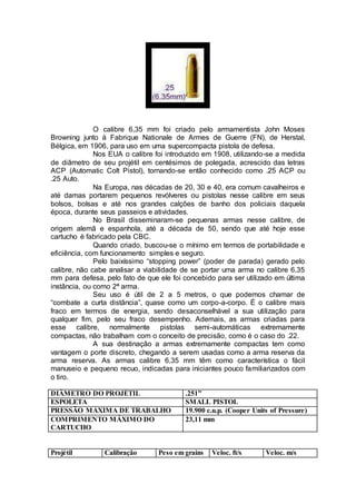 O calibre 6,35 mm foi criado pelo armamentista John Moses
Browning junto à Fabrique Nationale de Armes de Guerre (FN), de Herstal,
Bélgica, em 1906, para uso em uma supercompacta pistola de defesa.
Nos EUA o calibre foi introduzido em 1908, utilizando-se a medida
de diâmetro de seu projétil em centésimos de polegada, acrescido das letras
ACP (Automatic Colt Pistol), tornando-se então conhecido como .25 ACP ou
.25 Auto.
Na Europa, nas décadas de 20, 30 e 40, era comum cavalheiros e
até damas portarem pequenos revólveres ou pistolas nesse calibre em seus
bolsos, bolsas e até nos grandes calções de banho dos policiais daquela
época, durante seus passeios e atividades.
No Brasil disseminaram-se pequenas armas nesse calibre, de
origem alemã e espanhola, até a década de 50, sendo que até hoje esse
cartucho é fabricado pela CBC.
Quando criado, buscou-se o mínimo em termos de portabilidade e
eficiência, com funcionamento simples e seguro.
Pelo baixíssimo “stopping power” (poder de parada) gerado pelo
calibre, não cabe analisar a viabilidade de se portar uma arma no calibre 6,35
mm para defesa, pelo fato de que ele foi concebido para ser utilizado em última
instância, ou como 2ª arma.
Seu uso é útil de 2 a 5 metros, o que podemos chamar de
“combate a curta distância”, quase como um corpo-a-corpo. É o calibre mais
fraco em termos de energia, sendo desaconselhável a sua utilização para
qualquer fim, pelo seu fraco desempenho. Ademais, as armas criadas para
esse calibre, normalmente pistolas semi-automáticas extremamente
compactas, não trabalham com o conceito de precisão, como é o caso do .22.
A sua destinação a armas extremamente compactas tem como
vantagem o porte discreto, chegando a serem usadas como a arma reserva da
arma reserva. As armas calibre 6,35 mm têm como característica o fácil
manuseio e pequeno recuo, indicadas para iniciantes pouco familiarizados com
o tiro.
DIÂMETRO DO PROJÉTIL .251”
ESPOLETA SMALL PISTOL
PRESSÃO MÁXIMA DE TRABALHO 19.900 c.u.p. (Cooper Units of Pressure)
COMPRIMENTO MÁXIMO DO
CARTUCHO
23,11 mm
Projétil Calibração Peso em grains Veloc. ft/s Veloc. m/s
 