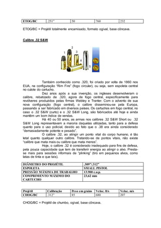 ETOG/BC .251” 50 760 232
ETOG/BC = Projétil totalmente encamisado, formato ogival, base côncava.
Calibre .32 S&W
Também conhecido como .320, foi criado por volta de 1860 nos
EUA, na configuração “Rim Fire” (fogo circular), ou seja, sem espoleta central
no culote do cartucho.
Dez anos após a sua invenção, os ingleses desenvolveram o
calibre, rebatizado de .320, agora de fogo central, especificamente para
revólveres produzidos pelas firmas Webley e Tranter. Com o advento de sua
nova configuração (fogo central), o calibre disseminou-se pela Europa,
passando a ser fabricado em diversos países. Os cartuchos em fogo central, no
caso o .32 S&W (curto) e o .32 S&W Long, são fabricados até hoje e ainda
mantêm um bom índice de vendas.
Há 40 ou 50 anos, as armas nos calibres .32 S&W Short ou .32
S&W Long representavam a maioria daquelas utilizadas, tanto para a defesa
quanto para o uso policial, devido ao fato que o .38 era ainda considerado
“demasiadamente potente e pesado”.
O calibre .32, ao atingir um ponto vital do corpo humano, é tão
letal quanto qualquer outro calibre. Tratando-se de pontos vitais, não existe
“calibre que mata mais ou calibre que mata menos”.
Hoje, o calibre .32 é considerado inadequado para fins de defesa,
pela pouca capacidade que tem de transferir energia ao atingir o alvo. Presta-
se mais para sessões informais de “plinking” (tiro em pequenos alvos, como
latas de tinta e que tais).
DIÂMETRO DO PROJÉTIL .309”/.312”
ESPOLETA SMALL PISTOL
PRESSÃO MÁXIMA DE TRABALHO 13.900 c.u.p.
COMPRIMENTO MÁXIMO DO
CARTUCHO
23,62 mm
Projétil Calibração Peso em grains Veloc. ft/s Veloc. m/s
CHOG/BC .312” 85 680 207
CHOG/BC = Projétil de chumbo, ogival, base côncava.
 