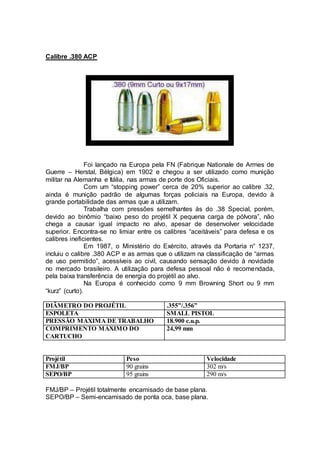 Calibre .380 ACP
Foi lançado na Europa pela FN (Fabrique Nationale de Armes de
Guerre – Herstal, Bélgica) em 1902 e chegou a ser utilizado como munição
militar na Alemanha e Itália, nas armas de porte dos Oficiais.
Com um “stopping power” cerca de 20% superior ao calibre .32,
ainda é munição padrão de algumas forças policiais na Europa, devido à
grande portabilidade das armas que a utilizam.
Trabalha com pressões semelhantes às do .38 Special, porém,
devido ao binômio “baixo peso do projétil X pequena carga de pólvora”, não
chega a causar igual impacto no alvo, apesar de desenvolver velocidade
superior. Encontra-se no limiar entre os calibres “aceitáveis” para defesa e os
calibres ineficientes.
Em 1987, o Ministério do Exército, através da Portaria n° 1237,
incluiu o calibre .380 ACP e as armas que o utilizam na classificação de “armas
de uso permitido”, acessíveis ao civil, causando sensação devido à novidade
no mercado brasileiro. A utilização para defesa pessoal não é recomendada,
pela baixa transferência de energia do projétil ao alvo.
Na Europa é conhecido como 9 mm Browning Short ou 9 mm
“kurz” (curto).
DIÂMETRO DO PROJÉTIL .355”/.356”
ESPOLETA SMALL PISTOL
PRESSÃO MÁXIMA DE TRABALHO 18.900 c.u.p.
COMPRIMENTO MÁXIMO DO
CARTUCHO
24,99 mm
Projétil Peso Velocidade
FMJ/BP 90 grains 302 m/s
SEPO/BP 95 grains 290 m/s
FMJ/BP – Projétil totalmente encamisado de base plana.
SEPO/BP – Semi-encamisado de ponta oca, base plana.
 