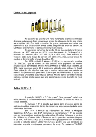 Calibre .38 SPL (Special)
No decorrer da Guerra Civil Norte-Americana foram desenvolvidos
diversos cartuchos de fogo circular para armas de retrocarga, tendo sido criado
até o calibre .58”. Em 1865, com o fim da guerra, buscou-se um calibre que
permitisse a sua utilização em armas curtas, chegando-se então ao calibre .38,
lubrificado externamente e carregado com pólvora negra.
Os primeiros cartuchos da família .38 de fogo central mantinham o
diâmetro de .380”, até que em 1875, com o lançamento do .38 Long Colt, o
diâmetro foi alterado para .357/.358” (9,04 a 9,09 mm). Essa medida, na
verdade, está muito longe de ser um .38” (9,65 mm), mas, apesar disso, foi
mantida a denominação original de calibre .38.
Em 1902, a Smith & Wesson (EUA) lançou no mercado o calibre
.38 SPECIAL, que se tornou um dos calibres mais populares do mundo,
projetado para ser utilizado em seu revólver Military & Police. Hoje o calibre .38
SPL, mais conhecido como 38, é largamente utilizado pelas polícias no Brasil.
Essa utilização não significa que seja o melhor calibre para uso policial ou
defesa. Foi popularizado pelo baixo custo e por ser considerado, à época de
sua adoção, um calibre razoável para defesa. Mesmo com o advento de novos
calibres, perdura ainda quase que uma padronização deste diâmetro no meio
policial.
Calibre .38 SPL + P
A munição .38 SPL + P (“plus power”, “plus pressure”, mais força,
mais pressão) é um desenvolvimento natural do calibre .38 criado no início do
século passado.
A munição + P é aquela que opera com pressões acima do
padrão do calibre, mas ainda dentro da margem de segurança estipulada pelos
fabricantes de armas.
Em 1974, o Instituto de Fabricantes de Armas e Munições
Esportivas (S.A.A.M.I.) dos EUA normatizou a nomenclatura “+ P” de acordo
com as características técnicas de cada calibre. O calibre .38 opera a um teto
de 18.900 c.u.p. (Cooper Units of Pressure) sendo que o teto estabelecido para
o .38 SPL + P é de 22.400 c.u.p. Armas de boa procedência com manufatura
recente e robusta podem utilizar tal munição, porém seu uso constante ou
excessivo acarreta um desgaste prematuro da arma. Os revólveres TAURUS
 