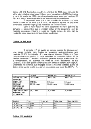 calibre .38 SPL fabricados a partir de setembro de 1988, cujos números de
série são iniciados pelas letras HI, bem como os revólveres ROSSI fabricados
a partir de janeiro de 1979, são dimensionados para atuar com munição .38
SPL + P, devido a alterações efetuadas na dureza de seus tambores.
É importante frisar que o uso contínuo de munição + P pode
reduzir a vida útil da arma que a utiliza, em especial aquelas de pequenas
dimensões, podendo exigir ajustes periódicos em seu mecanismo.
Com o maior recuo da arma, decorrente da maior potência do
cartucho, é aconselhável que o atirador efetue prévio treinamento com tal
munição, adequando inclusive o ponto de visada (armas de mira fixa) ou
regulando o seu sistema de pontaria (miras reguláveis).
Calibre .38 SPL + P +
O conceito + P foi levado ao extremo quando foi fabricada em
uma escala limitada, para órgãos de segurança norte-americanos, uma
munição .38 SPL denominada + P +, que atua na faixa dos 25.000 c.u.p. Essa
pressão atua muito próximo do limite suportável por uma arma calibre .38, de
médias dimensões. O resultado obtido em ganho de energia e velocidade não
é compensatório, se levarmos em conta os riscos decorrentes de sua
utilização, a não ser quando empregadas em armas no calibre .357 Magnum.
Encontrada no comércio, sua utilização requer os mesmos cuidados, quanto ao
tipo de arma que irá recebê-lo, a serem observados para o uso do .38 SPL + P.
.38 SPL .38 SPL + P .38 SPL + P +
DIÂMETRO DO
PROJÉTIL
.357”/.358” .357”/.358” .357”/.358”
ESPOLETA SMALL SMALL SMALL
PRESSÃO
MÁXIMA DE
TRABALHO
18.900 c.u.p. 22.400 c.u.p. 25.000 c.u.p.
COMPRIMENTO
MÁXIMO DO
CARTUCHO
39,37 mm 39,37 mm 39,37 mm
Projétil Peso Veloc. m/s Veloc. ft/s Energia lb/ft
.38 SPL 158 grains 274 900 200
.38 SPL + P 125 grains 283 930 275
.38 SPL + P + 90 grains 301 990 296
Calibre .357 MAGNUM
 