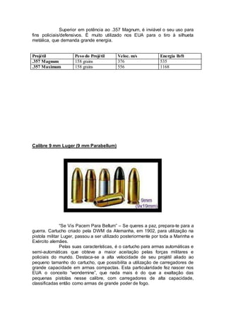 Superior em potência ao .357 Magnum, é inviável o seu uso para
fins policiais/defensivos. É muito utilizado nos EUA para o tiro à silhueta
metálica, que demanda grande energia.
Projétil Peso do Projétil Veloc. m/s Energia lb/ft
.357 Magnum 158 grains 376 535
.357 Maximum 158 grains 556 1168
Calibre 9 mm Luger (9 mm Parabellum)
“Se Vis Pacem Para Bellum” – Se queres a paz, prepara-te para a
guerra. Cartucho criado pela DWM da Alemanha, em 1902, para utilização na
pistola militar Luger, passou a ser utilizado posteriormente por toda a Marinha e
Exército alemães.
Pelas suas características, é o cartucho para armas automáticas e
semi-automáticas que obteve a maior aceitação pelas forças militares e
policiais do mundo. Destaca-se a alta velocidade de seu projétil aliado ao
pequeno tamanho do cartucho, que possibilita a utilização de carregadores de
grande capacidade em armas compactas. Esta particularidade fez nascer nos
EUA o conceito “wondernine”, que nada mais é do que a exaltação das
pequenas pistolas nesse calibre, com carregadores de alta capacidade,
classificadas então como armas de grande poder de fogo.
 