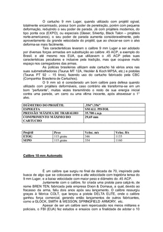O cartucho 9 mm Luger, quando utilizado com projétil ogival,
totalmente encamisado, possui bom poder de penetração, porém com pequena
deformação, reduzindo o seu poder de parada. Já com projéteis modernos, do
tipo ponta oca (EXPO), ou especiais (Glaser, Silvertip, Black Talon – projéteis
norte-americanos), o seu poder de parada aumenta consideravelmente, pelo
aproveitamento da grande velocidade do projétil, que ao chocar-se com o alvo
deforma-se mais facilmente.
Tais características levaram o calibre 9 mm Luger a ser adotado
por diversas forças armadas em substituição ao calibre .45 ACP, a exemplo do
Brasil, e até mesmo nos EUA, que utilizavam o .45 ACP pelas suas
características peculiares e inclusive pela tradição, mas que ocupava muito
espaço nos carregadores das armas.
As polícias brasileiras utilizam este cartucho há vários anos nas
suas submetralhadoras (Taurus MT 12A, Heckler & Koch MP5A, etc.) e pistolas
(Taurus PT 92 – 15 tiros), fazendo uso do cartucho fabricado pela CBC
(Companhia Brasileira de Cartuchos).
O 9 mm só é considerado um bom calibre para defesa quando
utilizado com projéteis deformáveis, caso contrário ele transforma-se em um
bom “perfurante”, muitas vezes transmitindo o resto de sua energia inicial
contra uma parede, um carro ou uma vítima inocente, após atravessar o 1°
alvo.
DIÂMETRO DO PROJÉTIL .354”/.356”
ESPOLETA SMALL PISTOL
PRESSÃO MÁXIMA DE TRABALHO 35.700 c.u.p.
COMPRIMENTO MÁXIMO DO
CARTUCHO
29,69 mm
Projétil Peso Veloc. m/s Veloc. ft/s
ETOG 115 grains 346 1135
SEPO 115 grains 354 1160
Calibre 10 mm Automatic
É um calibre que surgiu no final da década de 70, inspirado pela
busca de algo que se colocasse entre a alta velocidade com trajetória tensa do
9 mm Luger, e a baixa velocidade com maior peso e diâmetro do .45 ACP.
Juntamente com o calibre, foi criada uma pistola para calçá-lo, de
nome BREN TEN, fabricada pela empresa Dixon & Dornaus, a qual, devido ao
fracasso da arma, faliu dois anos após seu lançamento. O calibre ressurgiu
graças à fábrica COLT, que lançou a pistola DELTA ELITE, onde o calibre
ganhou força comercial, gerando então lançamentos de outros fabricantes,
como a GLOCK, SMITH & WESSON, SPRINGFIELD ARMORY, etc.
Apesar de ser um calibre sem repercussão nos meios militares e
policiais, o FBI (EUA) fez estudos e ensaios com a finalidade de adotar o 10
 